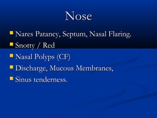 Nose
 Nares Patancy, Septum, Nasal Flaring.
 Snotty / Red

 Nasal Polyps (CF)

 Discharge, Mucous Membranes,

 Sinus tenderness.
 
