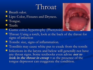 Throat
   Breath odor.
   Lips: Color, Fissures and Dryness.
   Tongue.
   Teeth:
   Gums: color, hypertrophy (Phenytoin)
   Throat: Using a torch, look at the back of the throat for
    signs of infection
   Tonsils: size, signs of inflammation.
   Tonsilitis may cause white pus to exude from the tonsils
   Infections in the larynx and below will generally not have
    any throat signs. Some textbooks even advise not to
    look in the throat in croup – as the presence of the
    tongue depressor can exaggerate the condition.
 