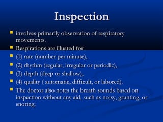 Inspection
   involves primarily observation of respiratory
    movements.
   Respirations are illuated for
   (1) rate (number per minute),
   (2) rhythm (regular, irregular or periodic),
   (3) depth (deep or shallow),
   (4) quality ( automatic, difficult, or labored).
   The doctor also notes the breath sounds based on
    inspection without any aid, such as noisy, grunting, or
    snoring.
 