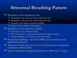 Abnormal Breathing Pattern
   Disorders of the respiratory rate:
        Tachypnea is the increase of the respiratory rate.
        Bradypnea is the decrease of the respiratory rate.
        Dyspnea is the distress during breathing.
        Apnea is the cessation of breathing.
   Disorders of the respiratory depth:
        Hyperpnea is an increased depth.
        Hypoventilation is a decreased depth and irregular rhythm.
        Hyperventilation is an increased rate and depth.
   Pursed-lip breathing - seen in COPD (used to increase end
    expiratory pressure)
   Accessory muscle use (scalene muscles) Intercostal respiration
    (respiratory obstruction).
   Type of respiration [respiratory pattern is abdominal <6yrs].
 