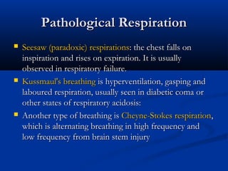 Pathological Respiration
   Seesaw (paradoxic) respirations: the chest falls on
    inspiration and rises on expiration. It is usually
    observed in respiratory failure.
   Kussmaul's breathing is hyperventilation, gasping and
    laboured respiration, usually seen in diabetic coma or
    other states of respiratory acidosis:
   Another type of breathing is Cheyne-Stokes respiration,
    which is alternating breathing in high frequency and
    low frequency from brain stem injury
 