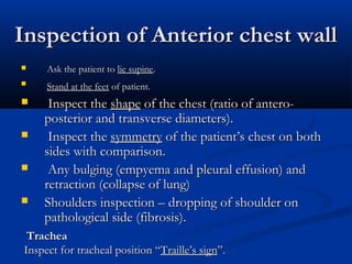 Inspection of Anterior chest wall
    Ask the patient to lie supine.
    Stand at the feet of patient.
    Inspect the shape of the chest (ratio of antero-
    posterior and transverse diameters).
    Inspect the symmetry of the patient’s chest on both
    sides with comparison.
    Any bulging (empyema and pleural effusion) and
    retraction (collapse of lung)
   Shoulders inspection – dropping of shoulder on
    pathological side (fibrosis).
 Trachea
Inspect for tracheal position “Traille’s sign”.
 