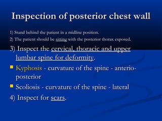 Inspection of posterior chest wall
1) Stand behind the patient in a midline position.
2) The patient should be sitting with the posterior thorax exposed.

3) Inspect the cervical, thoracic and upper
  lumbar spine for deformity.
 Kyphosis - curvature of the spine - anterio-
  posterior
 Scoliosis - curvature of the spine - lateral

4) Inspect for scars.
 