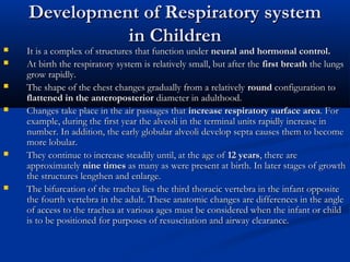 Development of Respiratory system
              in Children
   It is a complex of structures that function under neural and hormonal control.
   At birth the respiratory system is relatively small, but after the first breath the lungs
    grow rapidly.
   The shape of the chest changes gradually from a relatively round configuration to
    flattened in the anteroposterior diameter in adulthood.
   Changes take place in the air passages that increase respiratory surface area. For
    example, during the first year the alveoli in the terminal units rapidly increase in
    number. In addition, the early globular alveoli develop septa causes them to become
    more lobular.
   They continue to increase steadily until, at the age of 12 years, there are
    approximately nine times as many as were present at birth. In later stages of growth
    the structures lengthen and enlarge.
   The bifurcation of the trachea lies the third thoracic vertebra in the infant opposite
    the fourth vertebra in the adult. These anatomic changes are differences in the angle
    of access to the trachea at various ages must be considered when the infant or child
    is to be positioned for purposes of resuscitation and airway clearance.
 