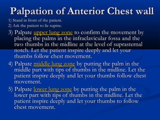 Palpation of Anterior Chest wall
1) Stand in front of the patient.
2) Ask the patient to lie supine.
3) Palpate upper lung zone to confirm the movement by
   placing the palms in the infraclavicular fossa and the
   two thumbs in the midline at the level of suprasternal
   notch. Let the patient inspire deeply and let your
   thumbs follow chest movement.
4) Palpate middle lung zone by putting the palm in the
   middle part with tips of thumbs in the midline. Let the
   patient inspire deeply and let your thumbs follow chest
   movement.
5) Palpate lower lung zone by putting the palm in the
   lower part with tips of thumbs in the midline. Let the
   patient inspire deeply and let your thumbs to follow
   chest movement.
 