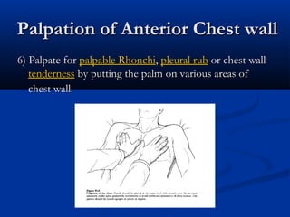 Palpation of Anterior Chest wall
6) Palpate for palpable Rhonchi, pleural rub or chest wall
   tenderness by putting the palm on various areas of
   chest wall.
 