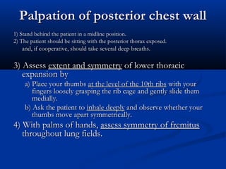 Palpation of posterior chest wall
1) Stand behind the patient in a midline position.
2) The patient should be sitting with the posterior thorax exposed.
   and, if cooperative, should take several deep breaths.

3) Assess extent and symmetry of lower thoracic
   expansion by
    a) Place your thumbs at the level of the 10th ribs with your
       fingers loosely grasping the rib cage and gently slide them
       medially.
    b) Ask the patient to inhale deeply and observe whether your
       thumbs move apart symmetrically.
4) With palms of hands, assess symmetry of fremitus
   throughout lung fields.
 