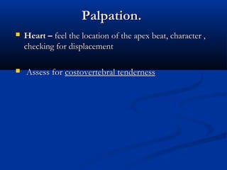Palpation.
   Heart – feel the location of the apex beat, character ,
    checking for displacement

   Assess for costovertebral tenderness
 
