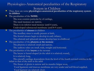 Physiologico-Anatomical peculiarities of the Respiratory
                   System in Children
   Thus, there are some physiologico-anatomical peculiarities of the respiratory system
    in children
   The peculiarities of the NOSE:
         The nose consists particular by of cartilage,
         The nasal meatuses are narrow,
         There is no inferior nasal meatuse (until 4 years),
         Undeveloped submucosal membrane (until 8-9 years).
   The peculiarities of sinuses in children
         The maxillary sinus is usually present at birth,
         The frontal sinuses begin to develop in early infancy,
         The ethmoid and sphenoid sinuses develop later in childhood.
   The peculiarities of the pharynx at the neonate
         The pharynx is relatively small and narrow,
         The auditory tubes are small, wide, straight and horizontal.
   The peculiarities of the larynx at the neonate
         The larynx is funnel-shaped (in the adult it is relatively round),
         It is relatively long,
         The cricoid's cartilage descendents from the level of the fourth cervical vertebra in the
    infant to that of the sixth in the adult
         The fissure of glottis is narrow and its muscles fatigue soon,
          Vocal ligaments and mucous membrane are very tender and well blood-supplied,
          Vocal ligament are relatively short.
 