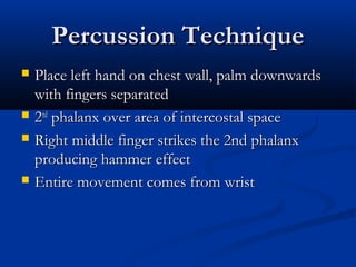 Percussion Technique
   Place left hand on chest wall, palm downwards
    with fingers separated
   2nd phalanx over area of intercostal space
   Right middle finger strikes the 2nd phalanx
    producing hammer effect
   Entire movement comes from wrist
 