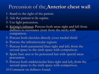 Percussion of the Anterior chest wall
1- Stand to the right of the patient.
2- Ask the patient to lie supine.
3- Use light percussion.
4- Krönig’s isthmus: Percuss both areas right and left from
   dullness to resonance (start from the neck) with
   comparison.
5- Percuss both clavicles directly (over medial third)
6- Percuss the infraclavicular regions.
7- Percuss both parasternal lines right and left, from the
   second space to the sixth space with comparison.
8- Spare bare area to be percussed late with special areas
   percussion.
9- Percuss both midclavicular lines right and left, from the
   second space to the sixth space with comparison.
10-Comment on dullness found.
 