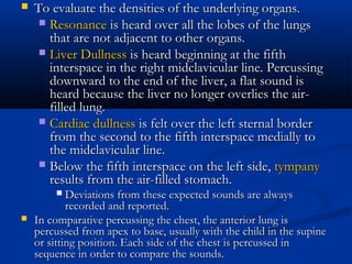    To evaluate the densities of the underlying organs.
      Resonance is heard over all the lobes of the lungs
       that are not adjacent to other organs.
      Liver Dullness is heard beginning at the fifth
       interspace in the right midclavicular line. Percussing
       downward to the end of the liver, a flat sound is
       heard because the liver no longer overlies the air-
       filled lung.
      Cardiac dullness is felt over the left sternal border
       from the second to the fifth interspace medially to
       the midclavicular line.
      Below the fifth interspace on the left side, tympany
       results from the air-filled stomach.
           Deviations from these expected sounds are always
            recorded and reported.
   In comparative percussing the chest, the anterior lung is
    percussed from apex to base, usually with the child in the supine
    or sitting position. Each side of the chest is percussed in
    sequence in order to compare the sounds.
 