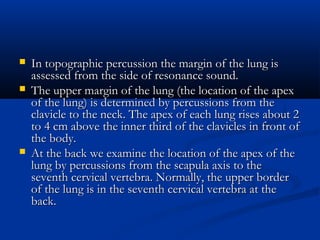    In topographic percussion the margin of the lung is
    assessed from the side of resonance sound.
   The upper margin of the lung (the location of the apex
    of the lung) is determined by percussions from the
    clavicle to the neck. The apex of each lung rises about 2
    to 4 cm above the inner third of the clavicles in front of
    the body.
   At the back we examine the location of the apex of the
    lung by percussions from the scapula axis to the
    seventh cervical vertebra. Normally, the upper border
    of the lung is in the seventh cervical vertebra at the
    back.
 