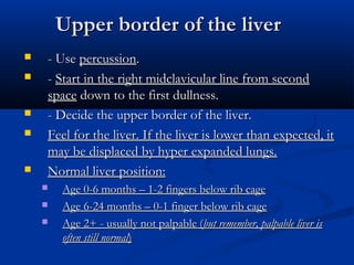 Upper border of the liver
   - Use percussion.
   - Start in the right midclavicular line from second
    space down to the first dullness.
   - Decide the upper border of the liver.
   Feel for the liver. If the liver is lower than expected, it
    may be displaced by hyper expanded lungs.
   Normal liver position:
       Age 0-6 months – 1-2 fingers below rib cage
       Age 6-24 months – 0-1 finger below rib cage
       Age 2+ - usually not palpable (but remember, palpable liver is
        often still normal)
 