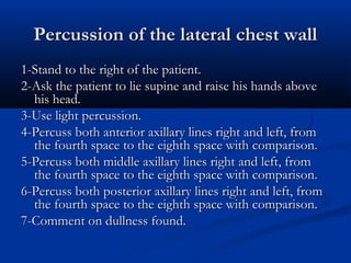 Percussion of the lateral chest wall
1-Stand to the right of the patient.
2-Ask the patient to lie supine and raise his hands above
  his head.
3-Use light percussion.
4-Percuss both anterior axillary lines right and left, from
  the fourth space to the eighth space with comparison.
5-Percuss both middle axillary lines right and left, from
  the fourth space to the eighth space with comparison.
6-Percuss both posterior axillary lines right and left, from
  the fourth space to the eighth space with comparison.
7-Comment on dullness found.
 