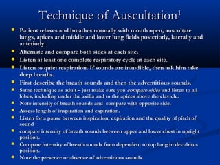Technique of Auscultation1
   Patient relaxes and breathes normally with mouth open, auscultate
    lungs, apices and middle and lower lung fields posteriorly, laterally and
    anteriorly.
   Alternate and compare both sides at each site.
   Listen at least one complete respiratory cycle at each site.
   Listen to quiet respiration. If sounds are inaudible, then ask him take
    deep breaths.
   First describe the breath sounds and then the adventitious sounds.
   Same technique as adult – just make sure you compare sides and listen to all
    lobes, including under the axilla and to the apices above the clavicle.
   Note intensity of breath sounds and compare with opposite side.
   Assess length of inspiration and expiration.
   Listen for a pause between inspiration, expiration and the quality of pitch of
    sound
   compare intensity of breath sounds between upper and lower chest in upright
    position.
   Compare intensity of breath sounds from dependent to top lung in decubitus
    position.
   Note the presence or absence of adventitious sounds.
 