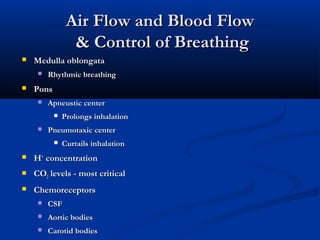 Air Flow and Blood Flow
                 & Control of Breathing
   Medulla oblongata
        Rhythmic breathing
   Pons
        Apneustic center
              Prolongs inhalation
        Pneumotaxic center
              Curtails inhalation
   H+ concentration
   CO2 levels - most critical
   Chemoreceptors
        CSF
        Aortic bodies
        Carotid bodies
 