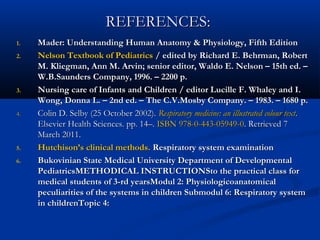 REFERENCES:
1.   Mader: Understanding Human Anatomy & Physiology, Fifth Edition
2.   Nelson Textbook of Pediatrics / edited by Richard E. Behrman, Robert
     M. Kliegman, Ann M. Arvin; senior editor, Waldo E. Nelson – 15th ed. –
     W.B.Saunders Company, 1996. – 2200 p.
3.   Nursing care of Infants and Children / editor Lucille F. Whaley and I.
     Wong, Donna L. – 2nd ed. – The C.V.Mosby Company. – 1983. – 1680 p.
4.   Colin D. Selby (25 October 2002). Respiratory medicine: an illustrated colour text.
     Elsevier Health Sciences. pp. 14–. ISBN 978-0-443-05949-0. Retrieved 7
     March 2011.
5.   Hutchison’s clinical methods. Respiratory system examination
6.   Bukovinian State Medical University Department of Developmental
     PediatricsMETHODICAL INSTRUCTIONSto the practical class for
     medical students of 3-rd yearsModul 2: Physiologicoanatomical
     peculiarities of the systems in children Submodul 6: Respiratory system
     in childrenTopic 4:
 