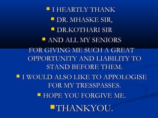   I HEARTLY THANK
             DR. MHASKE SIR,

             DR.KOTHARI SIR

          AND ALL MY SENIORS

      FOR GIVING ME SUCH A GREAT
      OPPORTUNITY AND LIABILITY TO
           STAND BEFORE THEM.
   I WOULD ALSO LIKE TO APPOLOGISE
           FOR MY TRESSPASSES.
         HOPE YOU FORGIVE ME.

              THANKYOU.
 