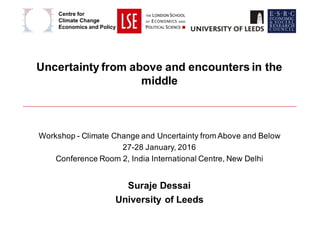 Uncertainty from above and encounters in the
middle
Workshop - Climate Change and Uncertainty from Above and Below
27-28 January, 2016
Conference Room 2, India International Centre, New Delhi
Suraje Dessai
University of Leeds
Centre for
Climate Change
Economics and Policy
 