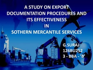 A STUDY ON EXPORT
DOCUMENTATION PROCEDURES AND
ITS EFFECTIVENESS
IN
SOTHERN MERCANTILE SERVICES
G.SURAJ
126BU252
3 - BBA - ’B’
 