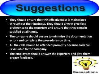 • They should ensure that this effectiveness is maintained
throughout their business. They should always give first
preference to the exporters and ensure that they remain
satisfied at all times.
• The company should ensure to minimise the documentation
errors and complete the procedures on time.
• All the calls should be attended promptly because each call
is valuable to the company.
• The employees should answer the exporters and give them
proper feedback.
 