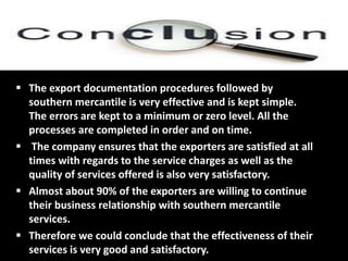  The export documentation procedures followed by
southern mercantile is very effective and is kept simple.
The errors are kept to a minimum or zero level. All the
processes are completed in order and on time.
 The company ensures that the exporters are satisfied at all
times with regards to the service charges as well as the
quality of services offered is also very satisfactory.
 Almost about 90% of the exporters are willing to continue
their business relationship with southern mercantile
services.
 Therefore we could conclude that the effectiveness of their
services is very good and satisfactory.
 