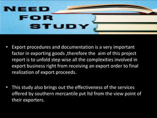 • Export procedures and documentation is a very important
factor in exporting goods ,therefore the aim of this project
report is to unfold step wise all the complexities involved in
export business right from receiving an export order to final
realization of export proceeds.
• This study also brings out the effectiveness of the services
offered by southern mercantile pvt ltd from the view point of
their exporters.
 