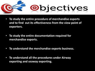 • To study the entire procedure of merchandise exports
and to find out its effectiveness from the view point of
exporters.
• To study the entire documentation required for
merchandise exports.
• To understand the merchandise exports business.
• To understand all the procedures under Airway
exporting and seaway exporting.
 