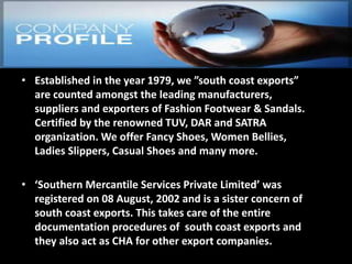 • Established in the year 1979, we ”south coast exports”
are counted amongst the leading manufacturers,
suppliers and exporters of Fashion Footwear & Sandals.
Certified by the renowned TUV, DAR and SATRA
organization. We offer Fancy Shoes, Women Bellies,
Ladies Slippers, Casual Shoes and many more.
• ‘Southern Mercantile Services Private Limited’ was
registered on 08 August, 2002 and is a sister concern of
south coast exports. This takes care of the entire
documentation procedures of south coast exports and
they also act as CHA for other export companies.
 