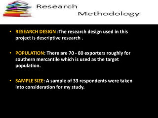 • RESEARCH DESIGN :The research design used in this
project is descriptive research .
• POPULATION: There are 70 - 80 exporters roughly for
southern mercantile which is used as the target
population.
• SAMPLE SIZE: A sample of 33 respondents were taken
into consideration for my study.
 