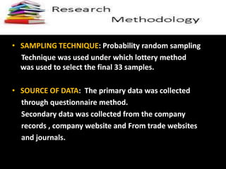 RSRESEARCH METHODODLOGY
• SAMPLING TECHNIQUE: Probability random sampling
Technique was used under which lottery method
was used to select the final 33 samples.
• SOURCE OF DATA: The primary data was collected
through questionnaire method.
Secondary data was collected from the company
records , company website and From trade websites
and journals.
 