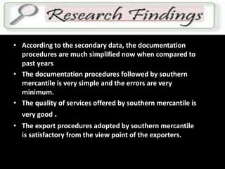 FINDINGS
• According to the secondary data, the documentation
procedures are much simplified now when compared to
past years
• The documentation procedures followed by southern
mercantile is very simple and the errors are very
minimum.
• The quality of services offered by southern mercantile is
very good .
• The export procedures adopted by southern mercantile
is satisfactory from the view point of the exporters.
 
