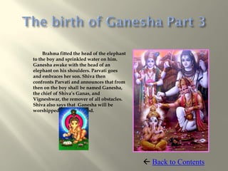 Brahma fitted the head of the elephant
to the boy and sprinkled water on him.
Ganesha awake with the head of an
elephant on his shoulders. Parvati goes
and embraces her son. Shiva then
confronts Parvati and announces that from
then on the boy shall be named Ganesha,
the chief of Shiva’s Ganas, and
Vigneshwar, the remover of all obstacles.
Shiva also says that Ganesha will be
worshipped before any god.




                                               Back to Contents
 