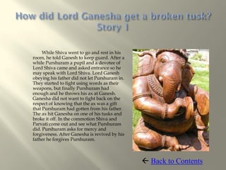 While Shiva went to go and rest in his
room, he told Ganesh to keep guard. After a
while Purshuram a pupil and a devotee of
Lord Shiva came and asked entrance so he
may speak with Lord Shiva. Lord Ganesh
obeying his father did not let Purshuram in.
They started to fight using words as their
weapons, but finally Purshuram had
enough and he throws his ax at Ganesh.
Ganesha did not want to fight back on the
respect of knowing that the ax was a gift
that Purshuram had gotten from his father.
The ax hit Ganesha on one of his tusks and
broke it off. In the commotion Shiva and
Parvati come out and see what Purshuram
did. Purshuram asks for mercy and
forgiveness. After Ganesha is revived by his
father he forgives Purshuram.



                                                Back to Contents
 