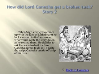 When Sage Ved Vyasa comes
up with the idea of Mahabharat he
looks around to find someone
who would write the story down
as he recited them. He decides to
ask Ganesha to do it for him.
Ganesha agrees to do it. To write
the script Ganesha breaks off a tip
of his tusk.




                                       Back to Contents
 