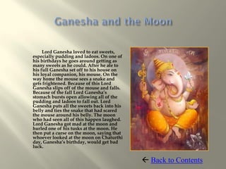 Lord Ganesha loved to eat sweets,
especially pudding and ladoos. On one of
his birthdays he goes around getting as
many sweets as he could. After he ate to
his full Ganesha set off to his house on
his loyal companion, his mouse. On the
way home the mouse sees a snake and
gets frightened. Because of this Lord
Ganesha slips off of the mouse and falls.
Because of the fall Lord Ganesha’s
stomach bursts open allowing all of the
pudding and ladoos to fall out. Lord
Ganesha puts all the sweets back into his
belly and ties the snake that had scared
the mouse around his belly. The moon
who had seen all of this happen laughed.
Lord Ganesha got mad at the moon and
hurled one of his tusks at the moon. He
then put a curse on the moon, saying that
whoever looked at the moon on Chaturthi
day, Ganesha’s birthday, would get bad
luck.


                                             Back to Contents
 