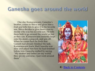One day Kumaraswami, Ganesha’s
brother, comes to Shiva and gives him a
fruit and tells him to give it to his favorite
son. Shiva decides to give them a test to
decide who was his favorite son. He tells
them both to go around the world as fast
as they can. Kumaraswami instantly hops
onto his steed, a peacock, and sets off.
When he comes back he finds that
Ganesh had already finished the task.
Kumaraswami knew that Ganesha was
slow and asked him how he had finished
before him. Ganesha replied by saying
“My mother and father are my world,
they are my universe, I just went around
them”.



                                                  Back to Contents
 