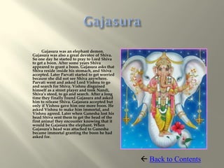 Gajasura was an elephant demon.
Gajasura was also a great devotee of Shiva.
So one day he started to pray to Lord Shiva
to get a boon. After some years Shiva
appeared to grant a boon. Gajasura asks that
Shiva reside inside his stomach, and Shiva
accepted. Later Parvati started to get worried
because she did not see Shiva anywhere.
Parvati went and asked Lord Vishnu to go
and search for Shiva. Vishnu disguised
himself as a street player and took Nandi,
Shiva’s steed, to go and search. After a long
time they finally found Gajasura and asked
him to release Shiva. Gajasura accepted but
only if Vishnu gave him one more boon. He
asked Vishnu to make him immortal, and
Vishnu agreed. Later when Ganesha lost his
head Shiva sent them to get the head of the
first animal they encounter knowing that it
would be Gajasura the elephant. When
Gajasura’s head was attached to Ganesha
became immortal granting the boon he had
asked for.




                                                  Back to Contents
 