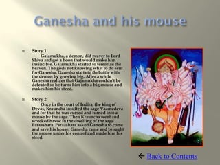   Story 1
         Gajamukha, a demon, did prayer to Lord
    Shiva and got a boon that would make him
    invincible. Gajamukha started to terrorize the
    heaven. The gods not knowing what to do sent
    for Ganesha. Ganesha starts to do battle with
    the demon by growing big. After a while
    Ganesha realizes that Gajamukha couldn’t be
    defeated so he turns him into a big mouse and
    makes him his steed.

   Story 2
        Once in the court of Indira, the king of
    Devas, Krauncha insulted the sage Vaamedeva
    and for that he was cursed and turned into a
    mouse by the sage. Then Krauncha went and
    wrecked havoc in the dwelling of the sage
    Paraashara. Paraashara asked Ganesha to come
    and save his house. Ganesha came and brought
    the mouse under his control and made him his
    steed.



                                                      Back to Contents
 
