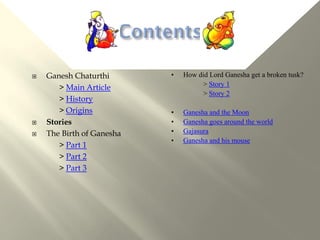    Ganesh Chaturthi       •   How did Lord Ganesha get a broken tusk?
       > Main Article               > Story 1
                                    > Story 2
       > History
       > Origins           •   Ganesha and the Moon
   Stories                •   Ganesha goes around the world
   The Birth of Ganesha   •   Gajasura
                           •   Ganesha and his mouse
       > Part 1
       > Part 2
       > Part 3
 
