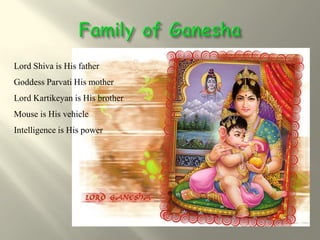 Lord Shiva is His father
Goddess Parvati His mother
Lord Kartikeyan is His brother
Mouse is His vehicle
Intelligence is His power
 