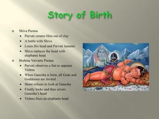    Shiva Purana
     Parvati creates Him out of clay
     A battle with Shiva
     Loses His head and Parvati laments
     Shiva replaces the head with
       elephants head
   Brahma Vaivarta Purana
     Parvati observes a fast to appease
       Vishnu
     When Ganesha is born, all Gods and
       Goddesses are invited
     Shani refuses to look at Ganesha
     Finally looks and thus severs
       Ganesha’s head
     Vishnu fixes an elephants head
 