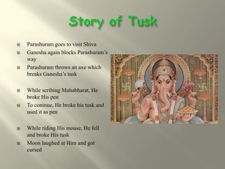    Parashuram goes to visit Shiva
   Ganesha again blocks Parashuram’s
    way
   Parashuram throws an axe which
    breaks Ganesha’s tusk

   While scribing Mahabharat, He
    broke His pen
   To coninue, He broke his tusk and
    used it as pen

   While riding His mouse, He fell
    and broke His tusk
   Moon laughed at Him and got
    cursed
 