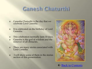    Ganesha Chaturthi is the day that we
    celebrate Lord Ganesha.

   It is celebrated on the birthday of Lord
    Ganesha.

   This celebration normally lasts 10 days.
   Ganesha is the god of wisdom and the
    remover of all obstacles.

   There are many stories associated with
    Lord Ganesha.

    I will show some of them in the stories
    section of this presentation.


                                                Back to Contents
 