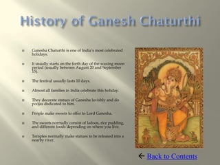    Ganesha Chaturthi is one of India’s most celebrated
    holidays.

   It usually starts on the forth day of the waxing moon
    period (usually between August 20 and September
    15).

   The festival usually lasts 10 days.

   Almost all families in India celebrate this holiday.

   They decorate statues of Ganesha lavishly and do
    poojas dedicated to him.

   People make sweets to offer to Lord Ganesha.

   The sweets normally consist of ladoos, rice pudding,
    and different foods depending on where you live.

   Temples normally make statues to be released into a
    nearby river.



                                                             Back to Contents
 
