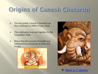    The first public Ganesh Chaturthi was
    first celebrated in 1989 in Pune, India.

   This celebration was put together by Bal
    Gangadhar Tilak.

   Before that the Ganesh Chaturthi was
    celebrated by everybody in their own
    homes.




                                                Back to Contents
 