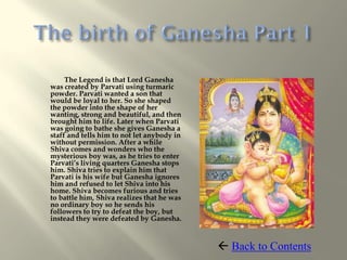 The Legend is that Lord Ganesha
was created by Parvati using turmaric
powder. Parvati wanted a son that
would be loyal to her. So she shaped
the powder into the shape of her
wanting, strong and beautiful, and then
brought him to life. Later when Parvati
was going to bathe she gives Ganesha a
staff and tells him to not let anybody in
without permission. After a while
Shiva comes and wonders who the
mysterious boy was, as he tries to enter
Parvati’s living quarters Ganesha stops
him. Shiva tries to explain him that
Parvati is his wife but Ganesha ignores
him and refused to let Shiva into his
home. Shiva becomes furious and tries
to battle him, Shiva realizes that he was
no ordinary boy so he sends his
followers to try to defeat the boy, but
instead they were defeated by Ganesha.



                                             Back to Contents
 