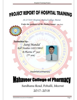 Hospital Training Project
MAHAVEER COLLEGE OF PHARMACY Page 1
At S.V.B.P. Hospital, Medical College, Meerut
Under the guidance of Mr. Pankaj kumar (Asst. Prof.)
Submitted by-
Suraj Mandal
Roll Number-1482150045
B.Pharma 4rt year
(7th sem)
Department of Pharmacy
Sardhana Road, Pohalli, Meerut
2017-2018
 