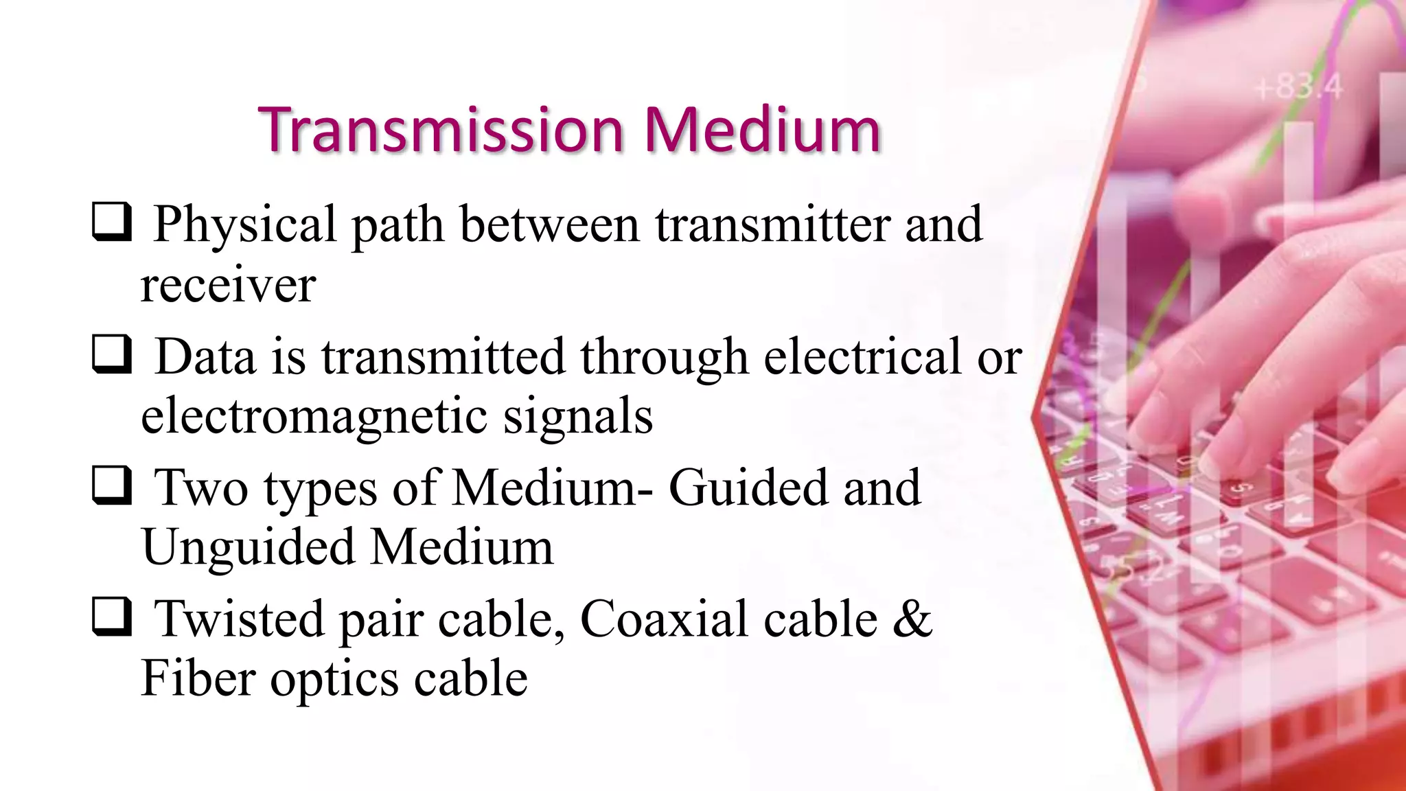 Transmission Medium
 Physical path between transmitter and
receiver
 Data is transmitted through electrical or
electromagnetic signals
 Two types of Medium- Guided and
Unguided Medium
 Twisted pair cable, Coaxial cable &
Fiber optics cable
 
